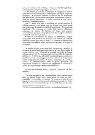 força, de santidade, de verdade, e obrigou a reflexão lingüística a
voltar-se de maneira privilegiada para seu estudo.
    E, no entanto, a filosofia da linguagem e a lingüística até hoje
ainda não se conscientizaram do imenso papel ideológico da palavra
estrangeira. A lingüística continua escravizada por ela. Representa,
por assim dizer, a última onda trazida pelas águas outrora criativas e
vivas da palavra estrangeira, a última peripécia de sua carreira
ditatorial e geradora de cultura.
    Esta é a razão pela qual a lingüística, ela própria produto da
palavra estrangeira, está ainda longe de alcançar uma compreensão
correta do papel dessa palavra na história da língua e da consciência
lingüística. Pelo contrário, os estudos indo-europeus elaboraram
categorias de análise da história da língua que excluem
completamente qualquer apreciação correta desse papel. Entretanto,
esse papel, como vimos, é imenso.
    A idéia do “cruzamento” de línguas (da interferência lingüís-
tica) como fator essencial da evolução das línguas foi avançada
com toda clareza por Nicolau Marr. Ele também reconheceu esse
fator como fundamental para a resolução do problema da origem da
linguagem:

   “A interferência em geral, como fator que provoca a aparição de
formas e de tipos lingüísticos diferentes, é a fonte da formação de
novas espécies: isso é observado e apontado em todas as línguas
jaféticas e esse é um dos resultados mais bem sucedidos da lingüística
jafética (...) O fato é que não existe nenhuma língua onomatopaica
primitiva, comum a todos os povos e, como veremos, tal língua jamais
existiu nem poderia ter existido. A língua é uma criação da sociedade,
oriunda da intercomunicação entre os povos provocada por
imperativos econômicos; constitui um subproduto da comunicação
social, que implica sempre populações numerosas.”8

   No seu artigo intitulado “Sobre a Origem da Linguagem”, ele diz o
seguinte:

    “Em suma, a concepção que a assim chamada cultura nacional possui
dessa ou daquela língua, como língua nativa, de massa, de toda a
população, é anticientífica e irrealista. Por enquanto, a idéia de uma
língua nacional comum a todas as castas, a todas as classes é uma ficção.
Ou melhor: assim como a estratificação da sociedade durante as primeiras

8
    N. Marr, Po etapam iafetítcheskoi teórii (As Etapas da Teoria Jafética), p. 268.
                                                                                   103
 