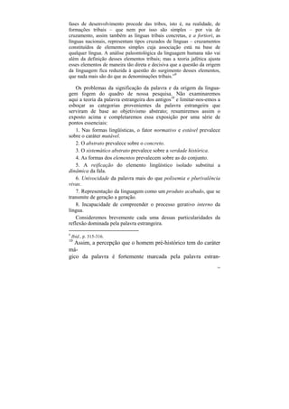 fases de desenvolvimento procede das tribos, isto é, na realidade, de
formações tribais – que nem por isso são simples – por via de
cruzamento, assim também as línguas tribais concretas, e a fortiori, as
línguas nacionais, representam tipos cruzados de línguas – cruzamentos
constituídos de elementos simples cuja associação está na base de
qualquer língua. A análise paleontológica da linguagem humana não vai
além da definição desses elementos tribais; mas a teoria jafética ajusta
esses elementos de maneira tão direta e decisiva que a questão da origem
da linguagem fica reduzida à questão do surgimento desses elementos,
que nada mais são do que as denominações tribais.”9

    Os problemas da significação da palavra e da origem da lingua-
gem fogem do quadro de nossa pesquisa. Não examinaremos
aqui a teoria da palavra estrangeira dos antigos10 e limitar-nos-emos a
esboçar as categorias provenientes da palavra estrangeira que
serviram de base ao objetivismo abstrato; resumiremos assim o
exposto acima e completaremos essa exposição por uma série de
pontos essenciais:
    1. Nas formas lingüísticas, o fator normativo e estável prevalece
sobre o caráter mutável.
    2. O abstrato prevalece sobre o concreto.
    3. O sistemático abstrato prevalece sobre a verdade histórica.
    4. As formas dos elementos prevalecem sobre as do conjunto.
    5. A reificação do elemento lingüístico isolado substitui a
dinâmica da fala.
    6. Univocidade da palavra mais do que polisemia e plurivalência
vivas.
    7. Representação da linguagem como um produto acabado, que se
transmite de geração a geração.
    8. Incapacidade de compreender o processo gerativo interno da
língua.
    Consideremos brevemente cada uma dessas particularidades da
reflexão dominada pela palavra estrangeira.
9
    Ibid., p. 315-316.
10
  Assim, a percepção que o homem pré-histórico tem do caráter
má-
gico da palavra é fortemente marcada pela palavra estran-
                                                                      104
 
