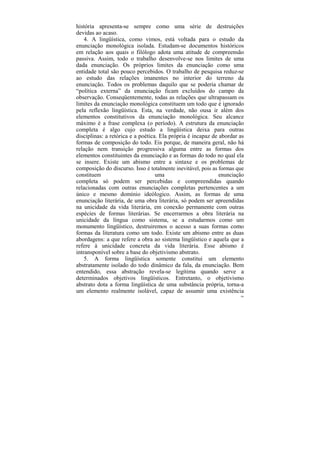 história apresenta-se sempre como uma série de destruições
devidas ao acaso.
    4. A lingüística, como vimos, está voltada para o estudo da
enunciação monológica isolada. Estudam-se documentos históricos
em relação aos quais o filólogo adota uma atitude de compreensão
passiva. Assim, todo o trabalho desenvolve-se nos limites de uma
dada enunciação. Os próprios limites da enunciação como uma
entidade total são pouco percebidos. O trabalho de pesquisa reduz-se
ao estudo das relações imanentes no interior do terreno da
enunciação. Todos os problemas daquilo que se poderia chamar de
“política externa” da enunciação ficam excluídos do campo da
observação. Conseqüentemente, todas as relações que ultrapassam os
limites da enunciação monológica constituem um todo que é ignorado
pela reflexão lingüística. Esta, na verdade, não ousa ir além dos
elementos constitutivos da enunciação monológica. Seu alcance
máximo é a frase complexa (o período). A estrutura da enunciação
completa é algo cujo estudo a lingüística deixa para outras
disciplinas: a retórica e a poética. Ela própria é incapaz de abordar as
formas de composição do todo. Eis porque, de maneira geral, não há
relação nem transição progressiva alguma entre as formas dos
elementos constituintes da enunciação e as formas do todo no qual ela
se insere. Existe um abismo entre a sintaxe e os problemas de
composição do discurso. Isso é totalmente inevitável, pois as formas que
constituem                         uma                        enunciação
completa só podem ser percebidas e compreendidas quando
relacionadas com outras enunciações completas pertencentes a um
único e mesmo domínio ideólogico. Assim, as formas de uma
enunciação literária, de uma obra literária, só podem ser apreendidas
na unicidade da vida literária, em conexão permanente com outras
espécies de formas literárias. Se encerrarmos a obra literária na
unicidade da língua como sistema, se a estudarmos como um
monumento lingüístico, destruiremos o acesso a suas formas como
formas da literatura como um todo. Existe um abismo entre as duas
abordagens: a que refere a obra ao sistema lingüístico e aquela que a
refere à unicidade concreta da vida literária. Esse abismo é
intransponível sobre a base do objetivismo abstrato.
    5. A forma lingüística somente constitui um elemento
abstratamente isolado do todo dinâmico da fala, da enunciação. Bem
entendido, essa abstração revela-se legítima quando serve a
determinados objetivos lingüísticos. Entretanto, o objetivismo
abstrato dota a forma lingüística de uma substância própria, torna-a
um elemento realmente isolável, capaz de assumir uma existência
                                                                      106
 