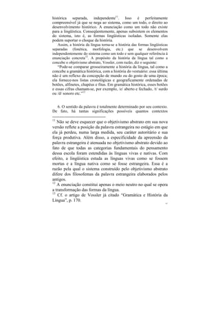 histórica separada, independente11. Isso é perfeitamente
compreensível já que se nega ao sistema, como um todo, o direito ao
desenvolvimento histórico. A enunciação como um todo não existe
para a lingüística. Conseqüentemente, apenas subsistem os elementos
do sistema, isto é, as formas lingüísticas isoladas. Somente elas
podem suportar o choque da história.
   Assim, a história da língua torna-se a história das formas lingüísticas
separadas (fonética, morfologia, etc.) que se desenvolvem
independentemente do sistema como um todo e sem qualquer referência à
enunciação concreta12. A propósito da história da língua tal como a
concebe o objetivismo abstrato, Vossler, com razão, diz o seguinte:
   “Pode-se comparar grosseiramente a história da língua, tal como a
concebe a gramática histórica, com a história do vestuário: essa última
não é um reflexo da concepção de mundo ou do gosto de uma época;
ela fornece-nos listas cronológicas e geograficamente ordenadas de
botões, alfinetes, chapéus e fitas. Em gramática histórica, esses botões
e essas cifras chamam-se, por exemplo, /e/ aberto e fechado, /t/ surdo
ou /d/ sonoro etc.”13


  6. O sentido da palavra é totalmente determinado por seu contexto.
De fato, há tantas significações possíveis quantos contextos

11
   Não se deve esquecer que o objetivismo abstrato em sua nova
versão reflete a posição da palavra estrangeira no estágio em que
ela já perdeu, numa larga medida, seu caráter autoritário e sua
força produtiva. Além disso, a especificidade da apreensão da
palavra estrangeira é atenuada no objetivismo abstrato devido ao
fato de que todas as categorias fundamentais do pensamento
dessa escola foram estendidas às línguas vivas e nativas. Com
efeito, a lingüística estuda as línguas vivas como se fossem
mortas e a língua nativa como se fosse estrangeira. Essa é a
razão pela qual o sistema construído pelo objetivismo abstrato
difere dos filosofemas da palavra estrangeira elaborados pelos
antigos.
12
   A enunciação constitui apenas o meio neutro no qual se opera
a transformação das formas da língua.
13
   Cf. o artigo de Vossler já citado “Gramática e História da
Língua”, p. 170.
                                                                        107
 
