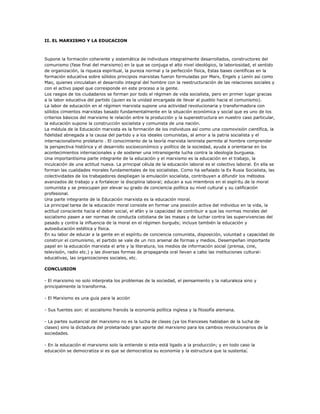 II. EL MARXISMO Y LA EDUCACION



Supone la formación coherente y sistemática de individuos integralmente desarrollados, constructores del
comunismo (fase final del marxismo) en la que se conjuga el alto nivel ideológico, la laboriosidad, el sentido
de organización, la riqueza espiritual, la pureza normal y la perfección física, Estas bases científicas en la
formación educativa sobre sólidos principios marxistas fueron formuladas por Marx, Engels y Lenín así como
Mao, quienes vinculaban el desarrollo integral del hombre con la reestructuración de las relaciones sociales y
con el activo papel que corresponde en este proceso a la gente.
Los rasgos de los ciudadanos se forman por todo el régimen de vida socialista, pero en primer lugar gracias
a la labor educativa del partido (quien es la unidad encargada de llevar al pueblo hacia el comunismo).
La labor de educación en el régimen marxista supone una actividad revolucionaria y transformadora con
sólidos cimientos marxistas basado fundamentalmente en la situación económica y social que es uno de los
criterios básicos del marxismo le relación entre la producción y la superestructura en nuestro caso particular,
la educación supone la construcción socialista y comunista de una nación.
La médula de la Educación marxista es la formación de los individuos así como una cosmovisión científica, la
fidelidad abnegada a la causa del partido y a los ideales comunistas, al amor a la patria socialista y el
internacionalismo proletario . El conocimiento de la teoría marxista leninista permite al hombre comprender
la perspectiva histórica y el desarrollo socioeconómico y político de la sociedad, ayuda a orientarse en los
acontecimientos internacionales y de sostener una intransigente lucha contra la ideología burguesa.
Una importantísima parte integrante de la educación y el marxismo es la educación en el trabajo, la
inculcación de una actitud nueva. La principal célula de la educación laboral es el colectivo laboral. En ella se
forman las cualidades morales fundamentales de los socialistas. Como ha señalado la Ex Rusia Socialista, las
colectividades de los trabajadores despliegan la emulación socialista, contribuyen a difundir los métodos
avanzados de trabajo y a fortalecer la disciplina laboral; educan a sus miembros en el espíritu de la moral
comunista y se preocupan por elevar su grado de conciencia política su nivel cultural y su calificación
profesional.
Una parte integrante de la Educación marxista es la educación moral.
La principal tarea de la educación moral consiste en formar una posición activa del individuo en la vida, la
actitud consciente hacia el deber social, el afán y la capacidad de contribuir a que las normas morales del
socialismo pasen a ser normas de conducta cotidiana de las masas y de luchar contra las supervivencias del
pasado y contra la influencia de la moral en el régimen burgués; incluye también la educación y
autoeducación estética y física.
En su labor de educar a la gente en el espíritu de conciencia comunista, disposición, voluntad y capacidad de
construir el comunismo, el partido se vale de un rico arsenal de formas y medios. Desempeñan importante
papel en la educación marxista el arte y la literatura, los medios de información social (prensa, cine,
televisión, radio etc.) y las diversas formas de propaganda oral llevan a cabo las instituciones cultural-
educativas, las organizaciones sociales, etc.

CONCLUSION

- El marxismo no solo interpreta los problemas de la sociedad, el pensamiento y la naturaleza sino y
principalmente la transforma.

- El Marxismo es una guía para la acción

- Sus fuentes son: el socialismo francés la economía política inglesa y la filosofía alemana.

- La partes sustancial del marxismo no es la lucha de clases (ya los franceses hablaban de la lucha de
clases) sino la dictadura del proletariado gran aporte del marxismo para los cambios revolucionarios de la
sociedades.

- En la educación el marxismo solo la entiende si esta está ligado a la producción; y en todo caso la
educación se democratiza si es que se democratiza su economía y la estructura que la sustenta.
 