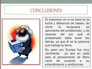 CONCLUSIONES
• El marxismo en si se basa en la
lucha y diferencia de clases, de
cómo la burguesía se
aprovecha del proletariado, y da
razones del por qué el
proletariado debe tener las
tierras, ya que él es la persona
que trabaja la tierra.
• Su paso por Europa fue muy
cambiante, ya que en cada
país el pensamiento de Marx
varía de acuerdo a su
entendimiento y ambiciones.
 