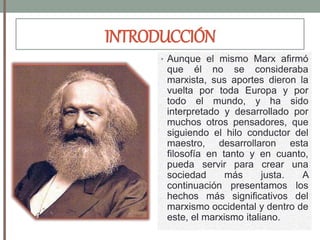 INTRODUCCIÓN
• Aunque el mismo Marx afirmó
que él no se consideraba
marxista, sus aportes dieron la
vuelta por toda Europa y por
todo el mundo, y ha sido
interpretado y desarrollado por
muchos otros pensadores, que
siguiendo el hilo conductor del
maestro, desarrollaron esta
filosofía en tanto y en cuanto,
pueda servir para crear una
sociedad más justa. A
continuación presentamos los
hechos más significativos del
marxismo occidental y dentro de
este, el marxismo italiano.
 