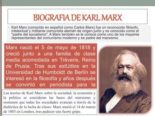 BIOGRAFIADEKARLMARX
• Karl Marx (conocido en español como Carlos Marx) fue un reconocido filósofo,
intelectual y militante comunista alemán de origen judío y es conocido como el
"padre del socialismo". A Marx también se le conoce como uno de los mayores
representantes del comunismo moderno y es padre del marxismo.
Marx nació el 5 de mayo de 1818 y
creció junto a una familia de clase
media acomodada en Tréveris, Reino
de Prusia. Tras sus estUdios en la
Universidad de Humboldt de Berlín se
interesó en la filosofía y años después
se convirtió en periodista para la
Gaceta Renana, un diario de corte
radical en la ciudad de Colonia.
Las teorías de Karl Marx sobre la sociedad, la economía y
la política se consideran las bases del marxismo y
sostienen que todas las sociedades avanzan a través de la
dialéctica de la lucha de clases. Marx murió el 14 de marzo
de 1883 en Londres, tras padecer una fuerte gripe.
 