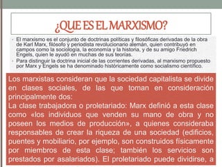 ¿QUEESELMARXISMO?
• El marxismo es el conjunto de doctrinas políticas y filosóficas derivadas de la obra
de Karl Marx, filósofo y periodista revolucionario alemán, quien contribuyó en
campos como la sociología, la economía y la historia, y de su amigo Friedrich
Engels, quien le ayudó en muchas de sus teorías.
• Para distinguir la doctrina inicial de las corrientes derivadas, al marxismo propuesto
por Marx y Engels se ha denominado históricamente como socialismo científico.
Los marxistas consideran que la sociedad capitalista se divide
en clases sociales, de las que toman en consideración
principalmente dos:
La clase trabajadora o proletariado: Marx definió a esta clase
como «los individuos que venden su mano de obra y no
poseen los medios de producción», a quienes consideraba
responsables de crear la riqueza de una sociedad (edificios,
puentes y mobiliario, por ejemplo, son construidos físicamente
por miembros de esta clase; también los servicios son
prestados por asalariados). El proletariado puede dividirse, a
 