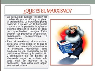 ¿QUEESELMARXISMO?
• La burguesía: quienes «poseen los
medios de producción» y emplean
al proletariado. La burguesía puede
dividirse, a su vez, en la burguesía
muy rica y la pequeña burguesía:
quienes emplean la mano de obra,
pero que también trabajan. Éstos
pueden ser pequeños propietarios,
campesinos terratenientes o
comerciantes.
• Para el marxismo, el comunismo
sería una forma social en la que la
división en clases habría terminado,
la estructura económica sería
producto de «la asociación de los
productores libres», y la producción
y distribución de los bienes se
efectuaría según el criterio «de
cada cual de acuerdo a su
capacidad; para cada cual según
sus necesidades».
 