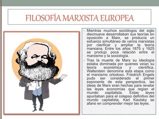 FILOSOFÍAMARXISTAEUROPEA
• Mientras muchos sociólogos del siglo
diecinueve desarrollaban sus teorías en
oposición a Marx, se producía un
esfuerzo simultáneo de varios marxistas
por clarificar y ampliar la teoría
marxiana. Entre los años 1875 y 1925
se produjo poca relación entre el
marxismo y la sociología.
• Tras la muerte de Marx su ideología
estaba dominada por quienes veían su
teoría económica y científica.
Wallerstein denomina esta etapa como
el marxismo ortodoxo. Friedrich Engels
pudo ser considerado el primer
exponente de esta perspectiva, las
ideas de Marx eran hechas para revelar
las leyes economías que regian el
mundo capitalista. Estas leyes
apuntaban para el colapso definitivo del
mundo capitalista, Karl Kautsky se
afano en comprender mejor las leyes.
 