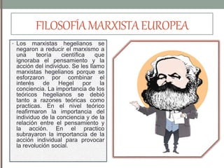 FILOSOFÍAMARXISTAEUROPEA
• Los marxistas hegelianos se
negaron a reducir el marxismo a
una teoría científica que
ignoraba el pensamiento y la
acción del individuo. Se les llamo
marxistas hegelianos porque se
esforzaron por combinar el
interés de Hegel por la
conciencia. La importancia de los
teóricos hegelianos se debió
tanto a razones teóricas como
practicas. En el nivel teórico
reafirmaron la importancia del
individuo de la conciencia y de la
relación entre el pensamiento y
la acción. En el practico
subrayaron la importancia de la
acción individual para provocar
la revolución social.
 