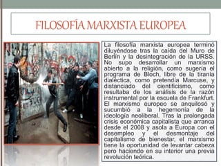 FILOSOFÍAMARXISTAEUROPEA
La filosofía marxista europea terminó
diluyéndose tras la caída del Muro de
Berlín y la desintegración de la URSS.
No supo desarrollar un marxismo
abierto a la religión, como sugería el
programa de Bloch, libre de la tiranía
dialéctica, como pretendía Marcuse, y
distanciado del cientificismo, como
resultaba de los análisis de la razón
instrumental por la escuela de Frankfurt.
El marxismo europeo se anquilosó y
sucumbió a la hegemonía de la
ideología neoliberal. Tras la prolongada
crisis económica capitalista que arranca
desde el 2008 y asola a Europa con el
desempleo y el desmontaje del
capitalismo de bienestar, el marxismo
tiene la oportunidad de levantar cabeza
pero haciendo en su interior una previa
revolución teórica.
 