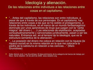 Ideología y alienación.
    De las relaciones entre individuos a las relaciones entre
                    cosas en el capitalismo.

   “…Antes del capitalismo, las relaciones son entre individuos, a
    pesar de que a través de sus personajes. En el capitalismo, hay
    relaciones entre cosas a las que se ha cedido el protagonismo, a
    través de los individuos, en el marco de un mundo fantasmagórico
    dominado por unos aprendices de brujo que juegan con la “varita
    mágica” del dinero (…..) Las relaciones de explotación, aceptadas
    consuetudinariamente y sancionadas jurídicamente, pasan a ser las
    naturales. Entramos así, en el terreno de la ideología, que es la
    estructura semántica de la alienación…”
   “…La posesión del dinero me coloca en relación con la riqueza (la
    riqueza social) en la misma relación en la que me colocaría la
    piedra de la sabiduría en relación a las ciencias…” (Marx
    Grunidisse)

   Soler Alomá Jordi. Los Grundrisse: El descubrimiento de la categoría de fuerza de trabajo por
    Marx. Serie rebelión. 24 de abril de 2006. www.rebelión.org
 