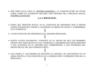 • POR TODO ELLO, PARA EL MÉTODO MARXISTA, LA COMUNICACIÓN NO PUEDE
VERSE COMO UN ELEMENTO AISLADO, ESTÁ DENTRO DEL CONCRETO SOCIAL
INTERRELACIONADO.

c) LA IDEOLOGÍA
• PARTE DEL PROCESO SOCIAL ES EL CONJUNTO DE OPINIONES MÁS O MENOS
ESTRUCTURADO QUE TIENDE A LEGITIMAR UN ORDEN DE COSAS Y A IMPRIMIRLE
UNA TENDENCIA.
• A ESTE CONJUNTO DE OPINIONES LO LLAMAMOS IDEOLOGÍA.
• SEGÚN LUCIEN GOLDMANN, “CONSISTE EN EL HECHO DE QUE LOS HOMBRES
TIENEN CON TODA BUENA FE UNA TENDENCIA A DEFORMAR SUS PENSAMIENTOS
Y SUS ACCIONES EN EL SENTIDO QUE CORRESPONDE A LOS INTERESES DEL
GRUPO SOCIAL DEL QUE FORMAN PARTE”.
• LOS COMICS Y LOS MEDIOS DE DIFUSIÓN EN GENERAL SE CONVIERTEN EN UN
ARMA POLÍTICA, PUES PARTICIPAN EN LA PRODUCCIÓN Y REPRODUCCIÓN DE LA
IDEOLOGÍA.

3

 