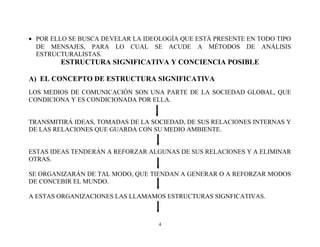 • POR ELLO SE BUSCA DEVELAR LA IDEOLOGÍA QUE ESTÁ PRESENTE EN TODO TIPO
DE MENSAJES, PARA LO CUAL SE ACUDE A MÉTODOS DE ANÁLISIS
ESTRUCTURALISTAS.

ESTRUCTURA SIGNIFICATIVA Y CONCIENCIA POSIBLE
A) EL CONCEPTO DE ESTRUCTURA SIGNIFICATIVA
LOS MEDIOS DE COMUNICACIÓN SON UNA PARTE DE LA SOCIEDAD GLOBAL, QUE
CONDICIONA Y ES CONDICIONADA POR ELLA.
TRANSMITIRÁ IDEAS, TOMADAS DE LA SOCIEDAD, DE SUS RELACIONES INTERNAS Y
DE LAS RELACIONES QUE GUARDA CON SU MEDIO AMBIENTE.
ESTAS IDEAS TENDERÁN A REFORZAR ALGUNAS DE SUS RELACIONES Y A ELIMINAR
OTRAS.
SE ORGANIZARÁN DE TAL MODO, QUE TIENDAN A GENERAR O A REFORZAR MODOS
DE CONCEBIR EL MUNDO.
A ESTAS ORGANIZACIONES LAS LLAMAMOS ESTRUCTURAS SIGNFICATIVAS.

4

 