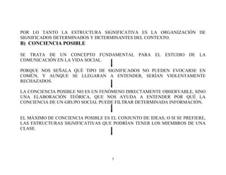 POR LO TANTO LA ESTRUCTURA SIGNIFICATIVA ES LA ORGANIZACIÓN DE
SIGNIFICADOS DETERMINADOS Y DETERMINANTES DEL CONTEXTO.

B) CONCIENCIA POSIBLE
SE TRATA DE UN CONCEPTO FUNDAMENTAL PARA EL ESTUDIO DE LA
COMUNICACIÓN EN LA VIDA SOCIAL.
PORQUE NOS SEÑALA QUÉ TIPO DE SIGNIFICADOS NO PUEDEN EVOCARSE EN
COMÚN, Y AUNQUE SE LLEGARAN A ENTENDER, SERÍAN VIOLENTAMENTE
RECHAZADOS.
LA CONCIENCIA POSIBLE NO ES UN FENÓMENO DIRECTAMENTE OBSERVABLE, SINO
UNA ELABORACIÓN TEÓRICA, QUE NOS AYUDA A ENTENDER POR QUÉ LA
CONCIENCIA DE UN GRUPO SOCIAL PUEDE FILTRAR DETERMINADA INFORMACIÓN.
EL MÁXIMO DE CONCIENCIA POSIBLE ES EL CONJUNTO DE IDEAS; O SI SE PREFIERE,
LAS ESTRUCTURAS SIGNIFICATIVAS QUE PODRÍAN TENER LOS MIEMBROS DE UNA
CLASE.

5

 
