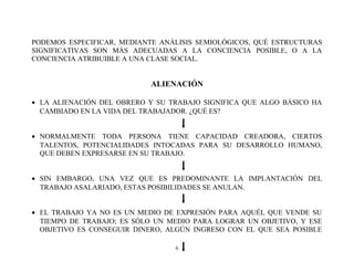 PODEMOS ESPECIFICAR, MEDIANTE ANÁLISIS SEMIOLÓGICOS, QUÉ ESTRUCTURAS
SIGNIFICATIVAS SON MÁS ADECUADAS A LA CONCIENCIA POSIBLE, O A LA
CONCIENCIA ATRIBUIBLE A UNA CLASE SOCIAL.

ALIENACIÓN
• LA ALIENACIÓN DEL OBRERO Y SU TRABAJO SIGNIFICA QUE ALGO BÁSICO HA
CAMBIADO EN LA VIDA DEL TRABAJADOR. ¿QUÉ ES?
• NORMALMENTE TODA PERSONA TIENE CAPACIDAD CREADORA, CIERTOS
TALENTOS, POTENCIALIDADES INTOCADAS PARA SU DESARROLLO HUMANO,
QUE DEBEN EXPRESARSE EN SU TRABAJO.
• SIN EMBARGO, UNA VEZ QUE ES PREDOMINANTE LA IMPLANTACIÓN DEL
TRABAJO ASALARIADO, ESTAS POSIBILIDADES SE ANULAN.
• EL TRABAJO YA NO ES UN MEDIO DE EXPRESIÓN PARA AQUÉL QUE VENDE SU
TIEMPO DE TRABAJO; ES SÓLO UN MEDIO PARA LOGRAR UN OBJETIVO, Y ESE
OBJETIVO ES CONSEGUIR DINERO, ALGÚN INGRESO CON EL QUE SEA POSIBLE
6

 