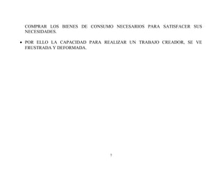 COMPRAR LOS BIENES DE CONSUMO NECESARIOS PARA SATISFACER SUS
NECESIDADES.
• POR ELLO LA CAPACIDAD PARA REALIZAR UN TRABAJO CREADOR, SE VE
FRUSTRADA Y DEFORMADA.

7

 