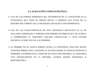 LA ALIENACIÓN COMO EXTRAÑEZA
• UNA DE LAS FORMAS MODERNAS DEL SENTIMIENTO DE LA ALIENACIÓN ES LA
EXTRAÑEZA, QUE TIENE SU ORIGEN SOCIAL Y EXPRESA UNA ETAPA DE LA
HISTORIA DEL ESPÍRITU DE LA SOCIEDAD CAPITALISTA CONTEMPORÁNEA.
• UNA DE LAS CARACTERÍSTICAS DE ESTA SOCIEDAD CAPITALISTA ES LA DE
HALLARSE GOBERNADA Y DIRIGIDA POR PODERES INVISIBLES QUE NO ACIERTA
A COMPRENDER EL INDIVIDUO AISLADO, PARTICULAR, Y CUYO CENTRO
DECISIVO, ÚLTIMO, ESCAPA A SU DOMINIO.
• EL HOMBRE NO SE ALIENA PORQUE SUFRA LA EXTRAÑEZA, SINO QUE SIENTE
EXTRAÑO PORQUE ESTÁ ALIENADO AL NO REALIZARSE SU ESENCIA HUMANA O
PERDERSE A SÍ MISMO EN EL CURSO DE SU EVOLUCIÓN HISTÓRICA. EL INDIVIDUO
VIVE ÍNTEGRAMENTE EN LA HISTORIA, AUNQUE QUIERA IGNORARLA O
DESCONOCERLA.
8

 