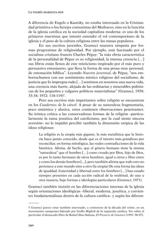 La teoría marxista hoy


A diferencia de Engels o Kautsky, no estaba interesado en la Cristian-
dad primitiva o los herejes comunistas del Medioevo, sino en la función
de la iglesia católica en la sociedad capitalista moderna: es uno de los
primeros marxistas que intentó entender el rol contemporáneo de la
iglesia y el peso de la cultura religiosa entre las masas populares.
       En sus escritos juveniles, Gramsci muestra simpatía por for-
mas progresistas de religiosidad. Por ejemplo, está fascinado por el
socialista cristiano francés Charles Péguy: “la más obvia característica
de la personalidad de Péguy es su religiosidad, la intensa creencia […]
sus libros están llenos de este misticismo inspirado por el más puro y
persuasivo entusiasmo, que lleva la forma de una prosa muy personal,
de entonación bíblica”. Leyendo Nuestra juventud, de Péguy, “nos em-
borrachamos con ese sentimiento místico religioso del socialismo, de
justicia que lo impregna todo […] sentimos en nosotros una nueva vida,
una creencia más fuerte, alejada de las ordinarias y miserables polémi-
cas de los pequeños y vulgares políticos materialistas” (Gramsci, 1958:
33-34; 1972: 118-119)5.
       Pero sus escritos más importantes sobre religión se encuentran
en los Cuadernos de la cárcel. A pesar de su naturaleza fragmentaria,
poco sistémica y alusiva, estos contienen observaciones penetrantes.
Su irónica crítica a las conservadoras formas de la religión –particu-
larmente la rama jesuítica del catolicismo, por la cual siente sincera
aversión– no le impidió percibir también la dimensión utópica de las
ideas religiosas:
        La religión es la utopía más gigante, la más metafísica que la histo-
        ria haya jamás conocido, desde que es el intento más grandioso por
        reconciliar, en forma mitológica, las reales contradicciones de la vida
        histórica. Aﬁrma, de hecho, que el género humano tiene la misma
        “naturaleza” que el hombre […] como creado por Dios, hijo de Dios,
        es por lo tanto hermano de otros hombres, igual a otros y libre entre
        y como los demás hombres [...]; pero también aﬁrma que todo esto no
        pertenece a este mundo sino a otro (la utopía) De esta forma las ideas
        de igualdad, fraternidad y libertad entre los hombres […] han estado
        siempre presentes en cada acción radical de la multitud, de una u
        otra manera, bajo formas e ideologías particulares (Gramsci, 1971).
Gramsci también insistió en las diferenciaciones internas de la iglesia
según orientaciones ideológicas –liberal, moderna, jesuítica, y corrien-
tes fundamentalistas dentro de la cultura católica– y según las diferen-


5 Gramsci parece estar también interesado, a comienzos de la década del veinte, en un
movimiento campesino liderado por Guillo Miglioli de la izquierda católica. Ver sobre el
particular el destacado libro de Rafael Díaz-Salazar, El Proyecto de Gramsci (1991: 96-97).


290
 