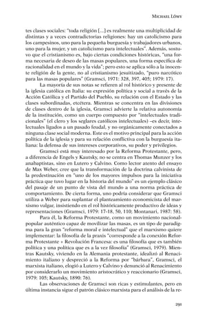 Michael Löwy


tes clases sociales: “toda religión [...] es realmente una multiplicidad de
distintas y a veces contradictorias religiones: hay un catolicismo para
los campesinos, uno para la pequeña burguesía y trabajadores urbanos,
uno para la mujer, y un catolicismo para intelectuales”. Además, sostu-
vo que el cristianismo es, bajo ciertas condiciones históricas, “una for-
ma necesaria de deseo de las masas populares, una forma especíﬁca de
racionalidad en el mundo y la vida”; pero esto se aplica sólo a la inocen-
te religión de la gente, no al cristianismo jesuitizado, “puro narcótico
para las masas populares” (Gramsci, 1971: 328, 397, 405; 1979: 17).
       La mayoría de sus notas se reﬁeren al rol histórico y presente de
la iglesia católica en Italia: su expresión política y social a través de la
Acción Católica y el Partido del Pueblo, su relación con el Estado y las
clases subordinadas, etcétera. Mientras se concentra en las divisiones
de clases dentro de la iglesia, Gramsci advierte la relativa autonomía
de la institución, como un cuerpo compuesto por “intelectuales tradi-
cionales” (el clero y los seglares católicos intelectuales) –es decir, inte-
lectuales ligados a un pasado feudal, y no orgánicamente conectados a
ninguna clase social moderna. Este es el motivo principal para la acción
política de la iglesia y para su relación conﬂictiva con la burguesía ita-
liana: la defensa de sus intereses corporativos, su poder y privilegios.
       Gramsci está muy interesado por la Reforma Protestante, pero,
a diferencia de Engels y Kautsky, no se centra en Thomas Munzer y los
anabaptistas, sino en Lutero y Calvino. Como lector atento del ensayo
de Max Weber, cree que la transformación de la doctrina calvinista de
la predestinación en “uno de los mayores impulsos para la iniciativa
práctica que tuvo lugar en la historia del mundo” es un ejemplo clásico
del pasaje de un punto de vista del mundo a una norma práctica de
comportamiento. De cierta forma, uno podría considerar que Gramsci
utiliza a Weber para suplantar el planteamiento economicista del mar-
xismo vulgar, insistiendo en el rol históricamente productivo de ideas y
representaciones (Gramsci, 1979: 17-18, 50, 110; Montanari, 1987: 58).
       Para él, la Reforma Protestante, como un movimiento nacional-
popular auténtico capaz de movilizar las masas, es un tipo de paradig-
ma para la gran “reforma moral e intelectual” que el marxismo quiere
implementar: la ﬁlosofía de la praxis “corresponde a la conexión Refor-
ma Protestante + Revolución Francesa: es una ﬁlosofía que es también
política y una política que es a la vez ﬁlosofía” (Gramsci, 1979). Mien-
tras Kautsky, viviendo en la Alemania protestante, idealizó al Renaci-
miento italiano y despreció a la Reforma por “bárbara”, Gramsci, el
marxista italiano, elogió a Lutero y Calvino y denunció al Renacimiento
por considerarlo un movimiento aristocrático y reaccionario (Gramsci,
1979: 105; Kautsky, 1890: 76).
       Las observaciones de Gramsci son ricas y estimulantes, pero en
última instancia sigue el patrón clásico marxista para el análisis de la re-

                                                                         291
 