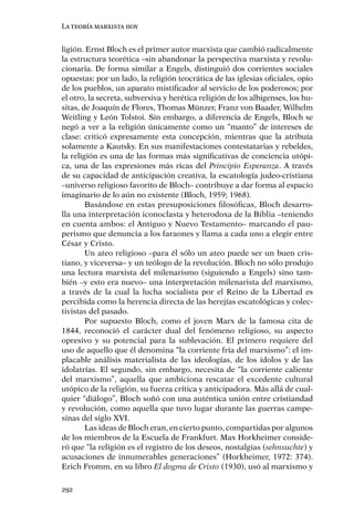 La teoría marxista hoy


ligión. Ernst Bloch es el primer autor marxista que cambió radicalmente
la estructura teorética –sin abandonar la perspectiva marxista y revolu-
cionaria. De forma similar a Engels, distinguió dos corrientes sociales
opuestas: por un lado, la religión teocrática de las iglesias oﬁciales, opio
de los pueblos, un aparato mistiﬁcador al servicio de los poderosos; por
el otro, la secreta, subversiva y herética religión de los albigenses, los hu-
sitas, de Joaquín de Flores, Thomas Münzer, Franz von Baader, Wilhelm
Weitling y León Tolstoi. Sin embargo, a diferencia de Engels, Bloch se
negó a ver a la religión únicamente como un “manto” de intereses de
clase: criticó expresamente esta concepción, mientras que la atribuía
solamente a Kautsky. En sus manifestaciones contestatarias y rebeldes,
la religión es una de las formas más signiﬁcativas de conciencia utópi-
ca, una de las expresiones más ricas del Principio Esperanza. A través
de su capacidad de anticipación creativa, la escatología judeo-cristiana
–universo religioso favorito de Bloch– contribuye a dar forma al espacio
imaginario de lo aún no existente (Bloch, 1959; 1968).
        Basándose en estas presuposiciones ﬁlosóﬁcas, Bloch desarro-
lla una interpretación iconoclasta y heterodoxa de la Biblia –teniendo
en cuenta ambos: el Antiguo y Nuevo Testamento– marcando el pau-
perismo que denuncia a los faraones y llama a cada uno a elegir entre
César y Cristo.
        Un ateo religioso –para él sólo un ateo puede ser un buen cris-
tiano, y viceversa– y un teólogo de la revolución. Bloch no sólo produjo
una lectura marxista del milenarismo (siguiendo a Engels) sino tam-
bién –y esto era nuevo– una interpretación milenarista del marxismo,
a través de la cual la lucha socialista por el Reino de la Libertad es
percibida como la herencia directa de las herejías escatológicas y colec-
tivistas del pasado.
        Por supuesto Bloch, como el joven Marx de la famosa cita de
1844, reconoció el carácter dual del fenómeno religioso, su aspecto
opresivo y su potencial para la sublevación. El primero requiere del
uso de aquello que él denomina “la corriente fría del marxismo”: el im-
placable análisis materialista de las ideologías, de los ídolos y de las
idolatrías. El segundo, sin embargo, necesita de “la corriente caliente
del marxismo”, aquella que ambiciona rescatar el excedente cultural
utópico de la religión, su fuerza crítica y anticipadora. Más allá de cual-
quier “diálogo”, Bloch soñó con una auténtica unión entre cristiandad
y revolución, como aquella que tuvo lugar durante las guerras campe-
sinas del siglo XVI.
        Las ideas de Bloch eran, en cierto punto, compartidas por algunos
de los miembros de la Escuela de Frankfurt. Max Horkheimer conside-
ró que “la religión es el registro de los deseos, nostalgias (sehnsuchte) y
acusaciones de innumerables generaciones” (Horkheimer, 1972: 374).
Erich Fromm, en su libro El dogma de Cristo (1930), usó al marxismo y

292
 