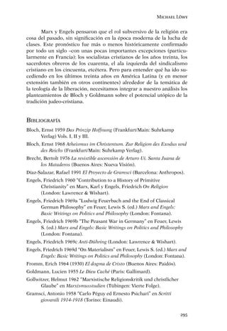 Michael Löwy


       Marx y Engels pensaron que el rol subversivo de la religión era
cosa del pasado, sin signiﬁcación en la época moderna de la lucha de
clases. Este pronóstico fue más o menos históricamente conﬁrmado
por todo un siglo –con unas pocas importantes excepciones (particu-
larmente en Francia): los socialistas cristianos de los años treinta, los
sacerdotes obreros de los cuarenta, el ala izquierda del sindicalismo
cristiano en los cincuenta, etcétera. Pero para entender qué ha ido su-
cediendo en los últimos treinta años en América Latina (y en menor
extensión también en otros continentes) alrededor de la temática de
la teología de la liberación, necesitamos integrar a nuestro análisis los
planteamientos de Bloch y Goldmann sobre el potencial utópico de la
tradición judeo-cristiana.


BIBLIOGRAFÍA
Bloch, Ernst 1959 Das Prinzip Hoffnung (Frankfurt/Main: Suhrkamp
       Verlag) Vols. I, II y III.
Bloch, Ernst 1968 Atheismus im Christentum. Zur Religion des Exodus und
       des Reichs (Frankfurt/Main: Suhrkamp Verlag).
Brecht, Bertolt 1976 La resistible ascensión de Arturo Ui. Santa Juana de
      los Mataderos (Buenos Aires: Nueva Visión).
Díaz-Salazar, Rafael 1991 El Proyecto de Gramsci (Barcelona: Anthropos).
Engels, Friedrich 1960 “Contribution to a History of Primitive
      Christianity” en Marx, Karl y Engels, Friedrich On Religion
      (London: Lawrence & Wishart).
Engels, Friedrich 1969a “Ludwig Feuerbach and the End of Classical
      German Philosophy” en Feuer, Lewis S. (ed.) Marx and Engels:
      Basic Writings on Politics and Philosophy (London: Fontana).
Engels, Friedrich 1969b “The Peasant War in Germany” en Feuer, Lewis
      S. (ed.) Marx and Engels: Basic Writings on Politics and Philosophy
      (London: Fontana).
Engels, Friedrich 1969c Anti-Dühring (London: Lawrence & Wishart).
Engels, Friedrich 1969d “On Materialism” en Feuer, Lewis S. (ed.) Marx and
      Engels: Basic Writings on Politics and Philosophy (London: Fontana).
Fromm, Erich 1964 (1930) El dogma de Cristo (Buenos Aires: Paidós).
Goldmann, Lucien 1955 Le Dieu Caché (Paris: Gallimard).
Gollwitzer, Helmut 1962 “Marxistische Religionskritik und christlicher
      Glaube” en Marxismusstudien (Tübingen: Vierte Folge).
Gramsci, Antonio 1958 “Carlo Péguy ed Ernesto Psichari” en Scritti
     giovanili 1914-1918 (Torino: Einaudi).


                                                                            295
 