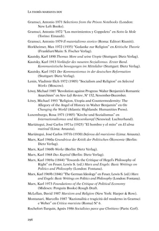 La teoría marxista hoy


Gramsci, Antonio 1971 Selections from the Prison Notebooks (London:
     New Left Books).
Gramsci, Antonio 1972 “Los movimientos y Coppoleto” en Sotto la Mole
     (Torino: Einaudi).
Gramsci, Antonio 1979 Il materialismo storico (Roma: Editori Riuniti).
Horkheimer, Max 1972 (1935) “Gedanke zur Religion” en Kritische Theorie
     (Frankfurt/Main: S. Fischer Verlag).
Kautsky, Karl 1890 Thomas More und seine Utopie (Stuttgart: Dietz Verlag).
Kautsky, Karl 1913 Vorläufer des neueren Sozialismus. Erster Band.
      Kommunistische bewegungen im Mittelalter (Stuttgart: Dietz Verlag).
Kautsky, Karl 1921 Der Kommunismus in der deutschen Reformation
      (Stuttgart: Dietz Verlag).
Lenin, Vladimir Ilich 1972 (1905) “Socialism and Religion” en Selected
       Works (Moscow).
Löwy, Michael 1985 “Revolution against Progress: Walter Benjamin’s Romantic
      Anarchism” en New Left Review, Nº 152, November-December.
Löwy, Michael 1993 “Religion, Utopia and Countermodernity: The
      Allegory of the Angel of History in Walter Benjamin” en On
      Changing the World (Atlantic Highlands: Humanities Press).
Luxemburgo, Rosa 1971 (1905) “Kirche und Sozialismus” en
     Internationalismus und Klassenkampf (Neuwied: Luchterhand).
Mariátegui, José Carlos 1971a (1925) “El hombre y el mito” en El alma
      matinal (Lima: Amauta).
Mariátegui, José Carlos 1971b (1930) Defensa del marxismo (Lima: Amauta).
Marx, Karl 1960a Grundrisse der Kritik der Politischen Ökonomie (Berlin:
      Dietz Verlag).
Marx, Karl 1960b Werke (Berlin: Dietz Verlag).
Marx, Karl 1968 Das Kapital (Berlin: Dietz Verlag).
Marx, Karl 1969a (1844) “Towards the Critique of Hegel’s Philosophy of
      Right” en Feuer, Lewis S. (ed.) Marx and Engels: Basic Writings on
      Politics and Philosophy (London: Fontana).
Marx, Karl 1969b (1846) “The German Ideology” en Feuer, Lewis S. (ed.) Marx
      and Engels: Basic Writings on Politics and Philosophy (London: Fontana).
Marx, Karl 1973 Foundations of the Critique of Political Economy
      (Midesex: Penguin Books) Rough Draft.
McLellan, David 1987 Marxism and Religion (New York: Harper & Row).
Montanari, Marcello 1987 “Razionalità e tragicità del moderno in Gramsci
     e Weber” en Critica marxista (Roma) Nº 6.
Rochefort-Turquin, Agnès 1986 Socialistes parce que Chrétiens (Paris: Cerf).


296
 