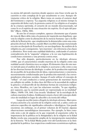 Michael Löwy


ra atenta del párrafo marxista donde aparece esta frase revela que la
cuestión es más compleja de lo que usualmente se cree. Aunque ob-
viamente crítico de la religión, Marx toma en cuenta el carácter dual
del fenómeno y expresa: “La angustia religiosa es al mismo tiempo la
expresión del dolor real y la protesta contra él. La religión es el suspiro
de la criatura oprimida, el corazón de un mundo descorazonado, tal
como lo es el espíritu de una situación sin espíritu. Es el opio del pue-
blo” (Marx, 1969a: 304).
       Si uno lee el ensayo completo, aparece claramente que el punto
de vista de Marx debe más a la postura de izquierda neo-hegeliana –que
veía la religión como la alienación de la esencia humana– que a la ﬁlo-
sofía de la Ilustración –que simplemente la denunciaba como una cons-
piración clerical. De hecho, cuando Marx escribió el pasaje mencionado
era aún un discípulo de Feuerbach y un neo-hegeliano. Su análisis de la
religión era, por consiguiente, “pre-marxista”, sin referencia a las clases
y ahistórico. Pero tenía una cualidad dialéctica, codiciando el carácter
contradictorio de la “angustia” religiosa: a la vez una legitimación de
condiciones existentes y una protesta contra estas.
       Fue sólo después, particularmente en La ideología alemana
(1846), que el característico estudio marxista de la religión como una
realidad social e histórica tuvo su origen. El elemento clave de este nue-
vo método para el análisis de la religión es acercarse a ella como a una
de las diversas formas de ideología –a saber, de la producción espiritual
de un pueblo; de la producción de ideas, representaciones y conciencia,
necesariamente condicionadas por la producción material y las corres-
pondientes relaciones sociales. Aunque él suele utilizar el concepto de
“reﬂejo” –el cual conducirá a varias generaciones de marxistas hacia
un callejón sin salida– la idea clave del libro es la necesidad de explicar
la génesis y el desarrollo de las distintas formas de conciencia (religio-
sa, ética, ﬁlosóﬁca, etc.) por las relaciones sociales, “lo que signiﬁca,
por supuesto, que la cuestión puede ser representada en su totalidad”
(Marx, 1969b: 154, 164). Una escuela “disidente” de la sociología de la
cultura marxista (Lukács, Goldmann) estará a favor del concepto dialé-
ctico de totalidad en lugar de adscribir a la teoría del reﬂejo.
       Luego de escribir junto a Engels La ideología alemana, Marx pres-
tó poca atención a la cuestión de la religión como tal, a saber, como un
universo especíﬁco de signiﬁcados culturales e ideológicos. Uno puede
encontrar, sin embargo, en el primer volumen de El Capital, algunas
observaciones metodológicas interesantes. Por ejemplo, la bien cono-
cida nota a pie de página en la que responde al argumento sobre la
importancia de la política en la Antigüedad y de la religión en la Edad
Media revela una concepción amplia de la interpretación materialista
de la historia: “Ni la Edad Media pudo vivir del Catolicismo ni la Anti-
güedad de la política. Las respectivas condiciones económicas explican,

                                                                       283
 
