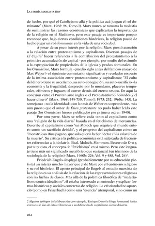 La teoría marxista hoy


de hecho, por qué el Catolicismo allá y la política acá juegan el rol do-
minante” (Marx, 1968: 96, Tomo I). Marx nunca se tomaría la molestia
de suministrar las razones económicas que explicarían la importancia
de la religión en el Medioevo, pero este pasaje es importante porque
reconoce que, bajo ciertas condiciones históricas, la religión puede de
hecho jugar un rol dominante en la vida de una sociedad.
        A pesar de su poco interés por la religión, Marx prestó atención
a la relación entre protestantismo y capitalismo. Diversos pasajes de
El Capital hacen referencia a la contribución del protestantismo a la
primitiva acumulación de capital –por ejemplo, por medio del estímulo
a la expropiación de propiedades de la iglesia y prados comunales. En
los Grundrisse, Marx formula –¡medio siglo antes del famoso ensayo de
Max Weber!– el siguiente comentario, signiﬁcativo y revelador respecto
de la íntima asociación entre protestantismo y capitalismo: “El culto
del dinero tiene su ascetismo, su auto-abnegación, su auto-sacriﬁcio –la
economía y la frugalidad, desprecio por lo mundano, placeres tempo-
rales, efímeros y fugaces; el correr detrás del eterno tesoro. De aquí la
conexión entre el Puritanismo inglés o el Protestantismo holandés y el
hacer dinero” (Marx, 1968: 749-750, Tomo I; 1973: 232; 1960a: 143). La
semejanza –no la identidad– con la tesis de Weber es sorprendente, más
aún puesto que el autor de Ética protestante no pudo haber leído este
pasaje (los Grundrisse fueron publicados por primera vez en 1940).
        Por otra parte, Marx se reﬁere cada tanto al capitalismo como
una “religión de la vida diaria” basada en el fetichismo de mercancías.
Describe al capitalismo como “un Moloch que requiere el mundo ente-
ro como un sacriﬁcio debido”, y el progreso del capitalismo como un
“monstruoso Dios pagano, que sólo quería beber néctar en la calavera de
la muerte”. Su crítica a la política económica está salpicada de frecuen-
tes referencias a la idolatría: Baal, Moloch, Mammon, Becerro de Oro y,
por supuesto, el concepto de “fetichismo” en sí mismo. Pero este lengua-
je tiene más un signiﬁcado metafórico que sustancial (en términos de la
sociología de la religión) (Marx, 1960b: 226, Vol. 9 y 488, Vol. 26)2.
        Friedrich Engels desplegó (probablemente por su educación pie-
tista) un interés mucho mayor que el de Marx por el fenómeno religioso
y su rol histórico. El aporte principal de Engels al estudio marxista de
la religión es su análisis de la relación de las representaciones religiosas
con las luchas de clases. Más allá de la polémica ﬁlosóﬁca de “materia-
lismo contra idealismo”, él estaba interesado en entender y explicar for-
mas históricas y sociales concretas de religión. La cristiandad no apare-
ció (como en Feuerbach) como una “esencia” atemporal, sino como un


2 Algunos teólogos de la liberación (por ejemplo, Enrique Dussel y Hugo Assmann) harán
extensivo el uso de estas referencias a su deﬁnición de capitalismo como idolatría.


284
 