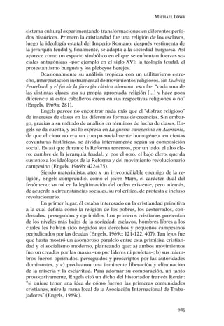 Michael Löwy


sistema cultural experimentando transformaciones en diferentes perío-
dos históricos. Primero la cristiandad fue una religión de los esclavos,
luego la ideología estatal del Imperio Romano, después vestimenta de
la jerarquía feudal y, ﬁnalmente, se adapta a la sociedad burguesa. Así
aparece como un espacio simbólico en el que se enfrentan fuerzas so-
ciales antagónicas –por ejemplo en el siglo XVI: la teología feudal, el
protestantismo burgués y los plebeyos herejes.
       Ocasionalmente su análisis tropieza con un utilitarismo estre-
cho, interpretación instrumental de movimientos religiosos. En Ludwig
Feuerbach y el ﬁn de la ﬁlosofía clásica alemana, escribe: “cada una de
las distintas clases usa su propia apropiada religión [...] y hace poca
diferencia si estos caballeros creen en sus respectivas religiones o no”
(Engels, 1969a: 281).
       Engels parece no encontrar nada más que el “disfraz religioso”
de intereses de clases en las diferentes formas de creencias. Sin embar-
go, gracias a su método de análisis en términos de lucha de clases, En-
gels se da cuenta, y así lo expresa en La guerra campesina en Alemania,
de que el clero no era un cuerpo socialmente homogéneo: en ciertas
coyunturas históricas, se dividía internamente según su composición
social. Es así que durante la Reforma tenemos, por un lado, el alto cle-
ro, cumbre de la jerarquía feudal, y, por el otro, el bajo clero, que da
sustento a los ideólogos de la Reforma y del movimiento revolucionario
campesino (Engels, 1969b: 422-475).
       Siendo materialista, ateo y un irreconciliable enemigo de la re-
ligión, Engels comprendió, como el joven Marx, el carácter dual del
fenómeno: su rol en la legitimación del orden existente, pero además,
de acuerdo a circunstancias sociales, su rol crítico, de protesta e incluso
revolucionario.
       En primer lugar, él estaba interesado en la cristiandad primitiva
a la cual deﬁnía como la religión de los pobres, los desterrados, con-
denados, perseguidos y oprimidos. Los primeros cristianos provenían
de los niveles más bajos de la sociedad: esclavos, hombres libres a los
cuales les habían sido negados sus derechos y pequeños campesinos
perjudicados por las deudas (Engels, 1969c: 121-122, 407). Tan lejos fue
que hasta mostró un asombroso paralelo entre esta primitiva cristian-
dad y el socialismo moderno, planteando que: a) ambos movimientos
fueron creados por las masas –no por líderes ni profetas–; b) sus miem-
bros fueron oprimidos, perseguidos y proscriptos por las autoridades
dominantes, y c) predicaron una inminente liberación y eliminación
de la miseria y la esclavitud. Para adornar su comparación, un tanto
provocativamente, Engels citó un dicho del historiador francés Renán:
“si quiere tener una idea de cómo fueron las primeras comunidades
cristianas, mire la rama local de la Asociación Internacional de Traba-
jadores” (Engels, 1969c).

                                                                       285
 