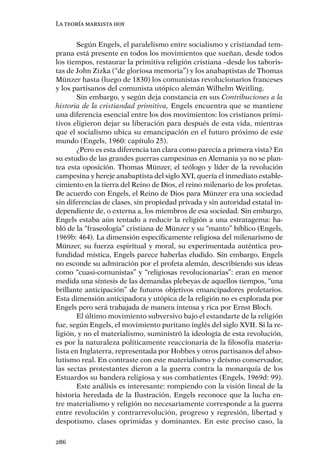 La teoría marxista hoy


        Según Engels, el paralelismo entre socialismo y cristiandad tem-
prana está presente en todos los movimientos que sueñan, desde todos
los tiempos, restaurar la primitiva religión cristiana –desde los taboris-
tas de John Zizka (“de gloriosa memoria”) y los anabaptistas de Thomas
Münzer hasta (luego de 1830) los comunistas revolucionarios franceses
y los partisanos del comunista utópico alemán Wilhelm Weitling.
        Sin embargo, y según deja constancia en sus Contribuciones a la
historia de la cristiandad primitiva, Engels encuentra que se mantiene
una diferencia esencial entre los dos movimientos: los cristianos primi-
tivos eligieron dejar su liberación para después de esta vida, mientras
que el socialismo ubica su emancipación en el futuro próximo de este
mundo (Engels, 1960: capítulo 25).
        ¿Pero es esta diferencia tan clara como parecía a primera vista? En
su estudio de las grandes guerras campesinas en Alemania ya no se plan-
tea esta oposición. Thomas Münzer, el teólogo y líder de la revolución
campesina y hereje anabaptista del siglo XVI, quería el inmediato estable-
cimiento en la tierra del Reino de Dios, el reino milenario de los profetas.
De acuerdo con Engels, el Reino de Dios para Münzer era una sociedad
sin diferencias de clases, sin propiedad privada y sin autoridad estatal in-
dependiente de, o externa a, los miembros de esa sociedad. Sin embargo,
Engels estaba aún tentado a reducir la religión a una estratagema: ha-
bló de la “fraseología” cristiana de Münzer y su “manto” bíblico (Engels,
1969b: 464). La dimensión especíﬁcamente religiosa del milenarismo de
Münzer, su fuerza espiritual y moral, su experimentada auténtica pro-
fundidad mística, Engels parece haberlas eludido. Sin embargo, Engels
no esconde su admiración por el profeta alemán, describiendo sus ideas
como “cuasi-comunistas” y “religiosas revolucionarias”: eran en menor
medida una síntesis de las demandas plebeyas de aquellos tiempos, “una
brillante anticipación” de futuros objetivos emancipadores proletarios.
Esta dimensión anticipadora y utópica de la religión no es explorada por
Engels pero será trabajada de manera intensa y rica por Ernst Bloch.
        El último movimiento subversivo bajo el estandarte de la religión
fue, según Engels, el movimiento puritano inglés del siglo XVII. Si la re-
ligión, y no el materialismo, suministró la ideología de esta revolución,
es por la naturaleza políticamente reaccionaria de la ﬁlosofía materia-
lista en Inglaterra, representada por Hobbes y otros partisanos del abso-
lutismo real. En contraste con este materialismo y deísmo conservador,
las sectas protestantes dieron a la guerra contra la monarquía de los
Estuardos su bandera religiosa y sus combatientes (Engels, 1969d: 99).
        Este análisis es interesante: rompiendo con la visión lineal de la
historia heredada de la Ilustración, Engels reconoce que la lucha en-
tre materialismo y religión no necesariamente corresponde a la guerra
entre revolución y contrarrevolución, progreso y regresión, libertad y
despotismo, clases oprimidas y dominantes. En este preciso caso, la

286
 