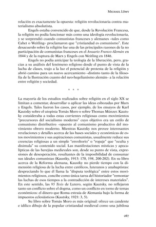 Michael Löwy


relación es exactamente la opuesta: religión revolucionaria contra ma-
terialismo absolutista.
        Engels estaba convencido de que, desde la Revolución Francesa,
la religión no podía funcionar más como una ideología revolucionaria,
y se sorprendió cuando comunistas franceses y alemanes –tales como
Cabet o Weitling– proclamaron que “cristiandad es comunismo”. Este
desacuerdo sobre la religión fue una de las principales razones de la no
participación de comunistas franceses en el Anuario Franco-Alemán en
1844 y de la ruptura de Marx y Engels con Weitling en 1846.
        Engels no podía anticipar la teología de la liberación, pero, gra-
cias a su análisis del fenómeno religioso desde el punto de vista de la
lucha de clases, trajo a la luz el potencial de protesta de la religión y
abrió camino para un nuevo acercamiento –distinto tanto de la ﬁloso-
fía de la Ilustración cuanto del neo-hegelianismo alemán– a la relación
entre religión y sociedad.

                                 * * *

La mayoría de los estudios realizados sobre religión en el siglo XX se
limitan a comentar, desarrollar o aplicar las ideas esbozadas por Marx
y Engels. Tales fueron los casos, por ejemplo, de los ensayos de Karl
Kautsky sobre el utopista Tomás Moro o sobre Thomas Münzer. Kauts-
ky consideraba a todas estas corrientes religiosas como movimientos
“precursores del socialismo moderno” cuyo objetivo era un estilo de
comunismo distributivo –opuesto al comunismo productivo del mo-
vimiento obrero moderno. Mientras Kautsky nos provee interesantes
revelaciones y detalles acerca de las bases sociales y económicas de es-
tos movimientos y sus aspiraciones comunistas, usualmente reduce sus
creencias religiosas a un simple “envoltorio” o “ropaje” que “oculta y
disimula” su contenido social. Las manifestaciones místicas y apoca-
lípticas de las herejías medievales son, desde su punto de vista, expre-
siones de desesperación, resultantes de la imposibilidad de consumar
sus ideales comunistas (Kaustky, 1913: 170, 198, 200-202). En su libro
acerca de la Reforma alemana, Kaustky no pierde tiempo con la di-
mensión religiosa de la lucha entre católicos, luteranos y anabaptistas:
despreciando lo que él llama la “disputa teológica” entre estos movi-
mientos religiosos, concibe como única tarea del historiador “remontar
las luchas de esos tiempos a la contradicción de intereses materiales”.
En este sentido, las 95 Tesis de Lutero, según Kautsky, no reﬂejaron
tanto un conﬂicto sobre el dogma, como un conﬂicto en torno de temas
económicos: el dinero que Roma extraía de Alemania bajo la forma de
impuestos eclesiásticos (Kautsky, 1921: 3, 5).
        Su libro sobre Tomás Moro es más original: ofrece un candente
e idílico dibujo de la popular cristiandad medieval como una jubilosa

                                                                      287
 