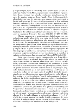 La teoría marxista hoy


y alegre religión, llena de vitalidad y bellas celebraciones y ﬁestas. El
autor de Utopía, Tomás Moro, es presentado como el último represen-
tante de este popular, viejo y feudal catolicismo –completamente dife-
rente del jesuítico moderno. Según Kautsky, Moro eligió como religión
el catolicismo en lugar del protestantismo porque estaba en contra de la
brutal proletarización del campesinado resultante de la destrucción de
la iglesia tradicional y de la expropiación de tierras comunitarias por la
Reforma Protestante en Inglaterra. Por otro lado, las instituciones reli-
giosas de la isla Utopía muestran que él estaba lejos de ser un partidista
del establecido autoritarismo católico: defendía la tolerancia religiosa,
la abolición del celibato clerical, la elección de curas por sus comunida-
des y la ordenación de mujeres (Kautsky, 1890: 101, 244-249, 325-330).
        Muchos marxistas en el movimiento de trabajadores europeo eran
radicalmente hostiles a la religión, pero creían que la batalla atea contra
la ideología religiosa debía subordinarse a las necesidades concretas de la
lucha de clases, la cual demandaba la unidad entre trabajadores que creen
en Dios y aquellos que no creen. Lenin mismo, que seguidamente denunció
la religión como una “niebla mística”, insistió en su artículo “Socialismo
y religión” (1905) en que el ateísmo no debería ser parte del programa del
Partido porque la “unidad en la real lucha revolucionaria de las clases opri-
midas por un paraíso en la tierra es más importante que la unidad en la
opinión proletaria sobre el paraíso en el cielo” (Lenin, 1972: 86, Vol. 10).
        Rosa Luxemburgo compartió esta estrategia, pero desarrolló un
argumento diferente y original. Aunque ella misma era una ferviente
atea, en sus escritos atacó menos a la religión como tal que a las polí-
ticas y programas reaccionarios de la iglesia, en nombre de su propia
tradición. En un ensayo escrito en 1905 (“Iglesia y socialismo”) insistió
en que los socialistas modernos son más leales a los principios origi-
nales de la cristiandad que el clero conservador de hoy. Desde que los
socialistas luchan por un orden social de igualdad, libertad y fraterni-
dad, los curas, si honestamente quieren implementar en la vida de la
humanidad el principio cristiano “ama al prójimo como a ti mismo”,
deberían dar la bienvenida al movimiento socialista. Cuando el clero
apoya al rico, y a aquellos que explotan y oprimen al pobre, está en
contradicción explícita con las enseñanzas cristianas: sirve no a Cristo
sino al Becerro de Oro. Los primeros apóstoles de la cristiandad eran
comunistas apasionados, y los Padres de la Iglesia (como Basilio y Juan
Chrysostomo) denunciaron las injusticias sociales. Hoy esta causa la
lleva adelante el movimiento socialista que acerca al pobre el evangelio
de la fraternidad y la igualdad, y llama a la gente a establecer en la tierra
el reino de la libertad y del amor al prójimo (Luxemburgo, 1971: 45-47,
67-75). En lugar de levantar una batalla ﬁlosóﬁca en nombre del mate-
rialismo, Rosa Luxemburgo intentó rescatar la dimensión social de la
tradición cristiana para el movimiento de los trabajadores.

288
 