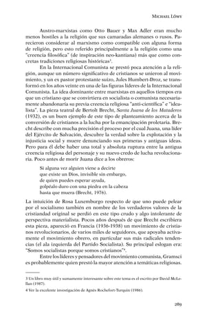 Michael Löwy


        Austro-marxistas como Otto Bauer y Max Adler eran mucho
menos hostiles a la religión que sus camaradas alemanes o rusos. Pa-
recieron considerar al marxismo como compatible con alguna forma
de religión, pero esto referido principalmente a la religión como una
“creencia ﬁlosóﬁca” (de inspiración neo-kantiana) más que como con-
cretas tradiciones religiosas históricas3.
        En la Internacional Comunista se prestó poca atención a la reli-
gión, aunque un número signiﬁcativo de cristianos se unieron al movi-
miento, y un ex pastor protestante suizo, Jules Humbert-Droz, se trans-
formó en los años veinte en una de las ﬁguras líderes de la Internacional
Comunista. La idea dominante entre marxistas en aquellos tiempos era
que un cristiano que se convirtiera en socialista o comunista necesaria-
mente abandonaría su previa creencia religiosa “anti-cientíﬁca” e “idea-
lista”. La pieza teatral de Bertolt Brecht, Santa Juana de los Mataderos
(1932), es un buen ejemplo de este tipo de planteamiento acerca de la
conversión de cristianos a la lucha por la emancipación proletaria. Bre-
cht describe con mucha precisión el proceso por el cual Juana, una líder
del Ejército de Salvación, descubre la verdad sobre la explotación y la
injusticia social y muere denunciando sus primeras y antiguas ideas.
Pero para él debe haber una total y absoluta ruptura entre la antigua
creencia religiosa del personaje y su nuevo credo de lucha revoluciona-
ria. Poco antes de morir Juana dice a los obreros:
        Si alguna vez alguien viene a decirte
        que existe un Dios, invisible sin embargo,
        de quien puedes esperar ayuda,
        golpéalo duro con una piedra en la cabeza
        hasta que muera (Brecht, 1976).
La intuición de Rosa Luxemburgo respecto de que uno puede pelear
por el socialismo también en nombre de los verdaderos valores de la
cristiandad original se perdió en este tipo crudo y algo intolerante de
perspectiva materialista. Pocos años después de que Brecht escribiera
esta pieza, apareció en Francia (1936-1938) un movimiento de cristia-
nos revolucionarios, de varios miles de seguidores, que apoyaba activa-
mente el movimiento obrero, en particular sus más radicales tenden-
cias (el ala izquierda del Partido Socialista). Su principal eslogan era:
“Somos socialistas porque somos cristianos”4.
       Entre los líderes y pensadores del movimiento comunista, Gramsci
es probablemente quien prestó la mayor atención a temáticas religiosas.


3 Un libro muy útil y sumamente interesante sobre este tema es el escrito por David McLe-
llan (1987).
4 Ver la excelente investigación de Agnès Rochefort-Turquin (1986).


                                                                                     289
 
