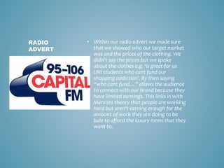• Within our radio advert we made sure
that we showed who our target market
was and the prices of the clothing. We
didn’t say the prices but we spoke
about the clothes e.g. ‘is great for us
UNI students who cant fund our
shopping addiction’. By then saying
“who cant fund…” allows the audience
to connect with our brand because they
have limited earnings. This links in with
Marxists theory that people are working
hard but aren't earning enough for the
amount of work they are doing to be
bale to afford the luxury items that they
want to.
RADIO
ADVERT
 