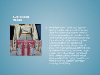 • The bright colors', quick cuts, high key
lighting and the upbeat music in the day,
night and sponsorship adverts connote
this happiness and fun to the adverts. We
want to make sure that we are distracting
the audience form their day to day lives.
And making them feel good about
themselves. By having a large range of
shots with bright colors and different style
of adverts allowed us to be able to target
a larger verity of our target market and
allow them to connect with the model.
Again we did this by having two different
models with two different body type
modeling the clothing.
AUDIENCES
NEEDS
 