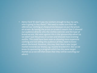 • Henry Ford ‘if I don’t pay my workers enough to buy my cars,
who is going to buy them?’. We need to make sure that we
offered our clothing at cheap prices because we put the prices
on screen. By having the prices on screen it meant that it showed
our audience directly who the clothes were for and the type of
brand we are. We went against this is the sponsorship advert as
we didn’t put the prices on screen and showed more evening
outfits. This could have been seen as showing more expensive
clothing and not telling the audience all they need to know
about the brand. However, this may then lead a new target
market towards our brand, e.g. income bracket B-C1. But as we
know its sponsoring a program which has the same target
market as us we will then know that they will be watching our
advert.
 