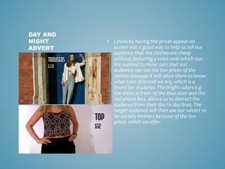 • I think by having the prices appear on
screen was a good way to help us tell our
audience that the clothes are cheap
without featuring a voice over which our.
We wanted to make sure that our
audience can see the low prices of the
clothes because it will allow them to know
what type of brand we are, which is a
brand for students. The bright colors e.g.
the shots in front of the blue door and the
red phone box, allows us to distract the
audience from their day to day lives. The
target audience will then use our advert to
be socially interact because of the low
prices which we offer.
DAY AND
NIGHT
ADVERT
 
