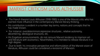 MARXIST CRITICISM LOUIS ALTHUSSER
• The French theorist Louis Althusser (1918-1990) is one of the Marxist critic who has
exerted more influence in the contemporary Marxist literary thinking.
• His contribution is evident in a number key terms, notions and concepts that he
has made known.
• For instance: overdeterminism,repressive structures , relative autonomy,
decentering, ideological structures, etc.
• His Engelsian announcements, do not censure Marxist tendency to imprison art
and literature with economics. Nevertheless, it is intended to release literature in a
high degree.
• Due to both: his innovative perspective and reformulation of the Marxist vision of
literature, Althusser could be considered a revisionist of Marxism.
 