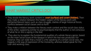 WHAT MARXIST CRITICS DO?
• They divide the literary work content in: Then
they make a relation between the hidden subject of the literary work with
elemental Marxist topics such as class struggle, clashes of large historical forces,
conflicts between social classes and so forth.
• They make a relation between the literary work context and the social-class status
of the writer, supposing (similar to psychoanalysts) that the author is not conscious
of what he or she is saying in the text.
• They also try to explain the fundamental qualities of a whole literary genre, based
on the main social issues of the époque in which the text was produced. For
instance: they can state that a novel is a the speaking of a certain social class, the
tragedy is the way of expression of the monarchy, whereas ballad speak for the
rular and working class.
 