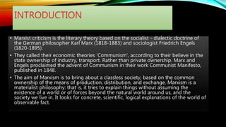 INTRODUCTION
• Marxist criticism is the literary theory based on the socialist - dialectic doctrine of
the German philosopher Karl Marx (1818-1883) and sociologist Friedrich Engels
(1820-1895).
• They called their economic theories 'Communism', according to their believe in the
state ownership of industry, transport. Rather than private ownership. Marx and
Engels proclaimed the advent of Communism in their work Communist Manifesto,
published in 1848.
• The aim of Marxism is to bring about a classless society, based on the common
ownership of the means of production, distribution, and exchange. Marxism is a
materialist philosophy: that is, it tries to explain things without assuming the
existence of a world or of forces beyond the natural world around us, and the
society we live in. It looks for concrete, scientific, logical explanations of the world of
observable fact.
 