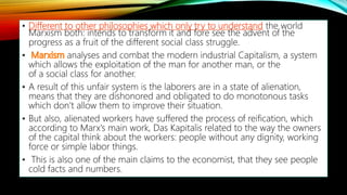 • Different to other philosophies which only try to understand the world
Marxism both: intends to transform it and fore see the advent of the
progress as a fruit of the different social class struggle.
• analyses and combat the modern industrial Capitalism, a system
which allows the exploitation of the man for another man, or the
of a social class for another.
• A result of this unfair system is the laborers are in a state of alienation,
means that they are dishonored and obligated to do monotonous tasks
which don’t allow them to improve their situation.
• But also, alienated workers have suffered the process of reification, which
according to Marx's main work, Das Kapitalis related to the way the owners
of the capital think about the workers: people without any dignity, working
force or simple labor things.
• This is also one of the main claims to the economist, that they see people
cold facts and numbers.
 