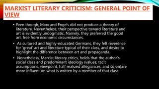 .
MARXIST LITERARY CRITICISM: GENERAL POINT OF
VIEW
• Even though, Marx and Engels did not produce a theory of
literature. Nevertheless, their perspective toward literature and
art is evidently undogmatic. Namely, they preferred the good
art, free from economic circumstances.
• As cultured and highly-educated Germans, they felt reverence
for 'great' art and literature typical of their class, and desire to
highlight the difference between art and propaganda.
• Nonetheless, Marxist literary critics, holds that the author's
social class and predominant ideology (values, tacit
assumptions, viewpoint, half realized allegiances, and so on)are
more influent on what is written by a member of that class.
 