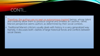 •
Therefore, the authors are no seen as autonomous-inspired beings, whose talent
and creativity allow them to produce original and timeless art oeuvres, rather,
Marxist perspective seems authors as determined by their social contexts.
• Traditional Marxist criticism usually deals with history in a very generalized way.
Namely, it discusses both: clashes of large historical forces and conflicts between
social classes.
CONTI…
 