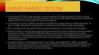 LENINIST-MARXIST CRITICISM
• Is the result of 1930s Soviet society's reaction, where the State started to control cultural
manifestations such as art, literature and so forth. As a result, liberal views were considered
illegal and Lenin's writing point of view was imposed.
• According to Lenin's outlook, literature must become a Party tool, or a Party literature. To
put it simply, Literature must become in an element of the democratic party labors.
• As a consequence, any type of literary experimentation or innovation was forbidden.
• Authors inside or abroad the soviet government and who had an affective position toward
communist ideas, intended to follow the Moscow line, Leninist perspective or vulgar
Marxism. As a consequence, literature and economy were considered elements in a closed
relationship, or cause and effect and writers were trapped in the intellectual limits of their
social-class position.
• Caudwell's Illusion and Reality (written in the 1930s and published in 1946). Caudwell's
writing is both very generalised, in the sense that there is little detailed textual reference to
the works under discussion, and very specific, in the sense that every facet of a writer is
linked to some aspect of her or his social status
 