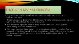 ENGELSIAN-MARXIST CRITICISM
• Emerged from 1930 in the exile of some authors, under suppressed works or
underground form.
• These writers were denominated the Russian Formalist criticism, nevertheless their
work is not Marxist in all the sense of the work.
• The most main representatives of these authors are Victor Shklovsky, Boris
Tomashevsky, and Boris Eichenbaum.
• Their main concepts about literary criticism involve the needing for close formal
approach of the literary work. Namely, they believed that the language of literature
has its own and specific procedures and effects, and is not just a version of
ordinary language.
 