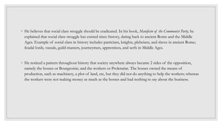 ◦ He believes that social class struggle should be eradicated. In his book, Manifesto of the Communist Party, he
explained that social class struggle has existed since history, dating back to ancient Rome and the Middle
Ages. Example of social class in history includes patricians, knights, plebeians, and slaves in ancient Rome;
feudal lords, vassals, guild-masters, journeymen, apprentices, and serfs in Middle Ages.
◦ He noticed a pattern throughout history that society anywhere always became 2 sides of the opposition,
namely the bosses or Bourgeoisie; and the workers or Proletariat. The bosses owned the means of
production, such as machinery, a plot of land, etc, but they did not do anything to help the workers; whereas
the workers were not making money as much as the bosses and had nothing to say about the business.
 