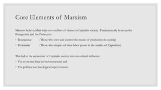Core Elements of Marxism
Marxists believed that there are conflicts of classes in Capitalist society. Fundamentally between the
Bourgeoisie and the Proletariat.
◦ Bourgeoisie (Those who own and control the means of production in society)
◦ Proletariat (Those who simply sell their labor power in the market of Capitalism)
This led to the separation of Capitalist society into two related influence
◦ The economic base (or infrastructure) and
◦ The political and ideological superstructure
 