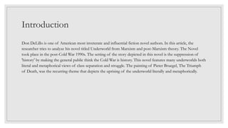 Introduction
Don DeLillo is one of American most inveterate and influential fiction novel authors. In this article, the
researcher tries to analyze his novel titled Underworld from Marxism and post-Marxism theory. The Novel
took place in the post-Cold War 1990s. The setting of the story depicted in this novel is the suppression of
'history' by making the general public think the Cold War is history. This novel features many underworlds both
literal and metaphorical views of class separation and struggle. The painting of Pieter Bruegel, The Triumph
of Death, was the recurring theme that depicts the uprising of the underworld literally and metaphorically.
 