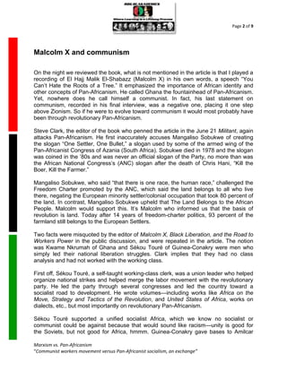 Page 2 of 9




Malcolm X and communism

On the night we reviewed the book, what is not mentioned in the article is that I played a
recording of El Hajj Malik El-Shabazz (Malcolm X) in his own words, a speech “You
Can’t Hate the Roots of a Tree.” It emphasized the importance of African identity and
other concepts of Pan-Africanism. He called Ghana the fountainhead of Pan-Africanism.
Yet, nowhere does he call himself a communist. In fact, his last statement on
communism, recorded in his final interview, was a negative one, placing it one step
above Zionism. So if he were to evolve toward communism it would most probably have
been through revolutionary Pan-Africanism.

Steve Clark, the editor of the book who penned the article in the June 21 Militant, again
attacks Pan-Africanism. He first inaccurately accuses Mangaliso Sobukwe of creating
the slogan “One Settler, One Bullet,” a slogan used by some of the armed wing of the
Pan-Africanist Congress of Azania (South Africa). Sobukwe died in 1978 and the slogan
was coined in the ’80s and was never an official slogan of the Party, no more than was
the African National Congress’s (ANC) slogan after the death of Chris Hani, “Kill the
Boer, Kill the Farmer.”

Mangaliso Sobukwe, who said “that there is one race, the human race,” challenged the
Freedom Charter promoted by the ANC, which said the land belongs to all who live
there, negating the European minority settler/colonial occupation that took 80 percent of
the land. In contrast, Mangaliso Sobukwe upheld that The Land Belongs to the African
People. Malcolm would support this. It’s Malcolm who informed us that the basis of
revolution is land. Today after 14 years of freedom-charter politics, 93 percent of the
farmland still belongs to the European Settlers.

Two facts were misquoted by the editor of Malcolm X, Black Liberation, and the Road to
Workers Power in the public discussion, and were repeated in the article. The notion
was Kwame Nkrumah of Ghana and Sékou Touré of Guinea-Conakry were men who
simply led their national liberation struggles. Clark implies that they had no class
analysis and had not worked with the working class.

First off, Sékou Touré, a self-taught working-class clerk, was a union leader who helped
organize national strikes and helped merge the labor movement with the revolutionary
party. He led the party through several congresses and led the country toward a
socialist road to development. He wrote volumes—including works like Africa on the
Move, Strategy and Tactics of the Revolution, and United States of Africa, works on
dialects, etc., but most importantly on revolutionary Pan-Africanism.

Sékou Touré supported a unified socialist Africa, which we know no socialist or
communist could be against because that would sound like racism—unity is good for
the Soviets, but not good for Africa, hmmm. Guinea-Conakry gave bases to Amilcar

Marxism vs. Pan-Africanism
“Communist workers movement versus Pan-Africanist socialism, an exchange”
 