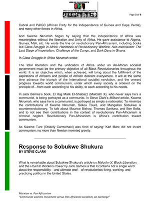Page 3 of 9



Cabral and PAIGC (African Party for the Independence of Guinea and Cape Verde),
and many other forces in Africa.

And Kwame Nkrumah began by saying that the independence of Africa was
meaningless without the liberation and Unity of Africa. He gave assistance to Algeria,
Guinea, Mali, etc. He wrote the line on revolutionary Pan-Africanism, including books
like Class Struggle in Africa, Handbook of Revolutionary Warfare, Neo-colonialism: The
Last Stage of Imperialism, Challenge of the Congo, and Dark Days in Ghana.

In Class Struggle in Africa Nkrumah wrote:

The total liberation and the unification of Africa under an All-African socialist
government must be the primary objective of all Black Revolutionaries throughout the
world. It is an objective which, when achieved, will bring about the fulfillment of the
aspirations of Africans and people of African descent everywhere. It will at the same
time advance the triumph of the international socialist revolution, and the onward
progress towards world communism, under which every society is ordered on the
principle of—from each according to his ability, to each according to his needs.

In Jack Barnes’s book, El Hajj Malik El-Shabazz (Malcolm X), who never says he’s a
communist, is being portrayed as a communist. In Steve Clark’s Militant article, Kwame
Nkrumah, who says he is a communist, is portrayed as simply a nationalist. To minimize
the contributions of Kwame Nkrumah, Sékou Touré, and Mangaliso Sobukwe is
counterrevolutionary. To talk about Maurice Bishop, Thomas Sankara, and Ben Bella,
and to not see their contributions in the context of revolutionary Pan-Africanism is
criminal neglect. Revolutionary Pan-Africanism is Africa’s contribution toward
communism.

As Kwame Ture (Stokely Carmichael) was fond of saying: Karl Marx did not invent
communism, no more than Newton invented gravity.




Response to Sobukwe Shukura
BY STEVE CLARK


What is remarkable about Sobukwe Shukura’s article on Malcolm X, Black Liberation,
and the Road to Workers Power by Jack Barnes is that it contains not a single word
about the responsibility—and ultimate test!—of revolutionists living, working, and
practicing politics in the United States.




Marxism vs. Pan-Africanism
“Communist workers movement versus Pan-Africanist socialism, an exchange”
 