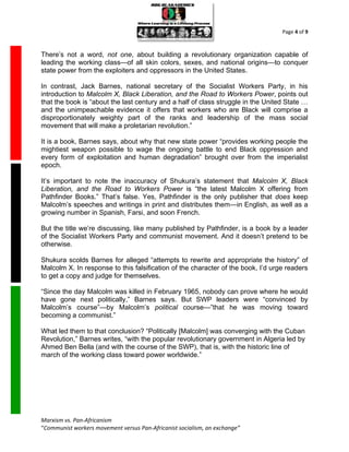 Page 4 of 9



There’s not a word, not one, about building a revolutionary organization capable of
leading the working class—of all skin colors, sexes, and national origins—to conquer
state power from the exploiters and oppressors in the United States.

In contrast, Jack Barnes, national secretary of the Socialist Workers Party, in his
introduction to Malcolm X, Black Liberation, and the Road to Workers Power, points out
that the book is “about the last century and a half of class struggle in the United State …
and the unimpeachable evidence it offers that workers who are Black will comprise a
disproportionately weighty part of the ranks and leadership of the mass social
movement that will make a proletarian revolution.”

It is a book, Barnes says, about why that new state power “provides working people the
mightiest weapon possible to wage the ongoing battle to end Black oppression and
every form of exploitation and human degradation” brought over from the imperialist
epoch.

It’s important to note the inaccuracy of Shukura’s statement that Malcolm X, Black
Liberation, and the Road to Workers Power is “the latest Malcolm X offering from
Pathfinder Books.” That’s false. Yes, Pathfinder is the only publisher that does keep
Malcolm’s speeches and writings in print and distributes them—in English, as well as a
growing number in Spanish, Farsi, and soon French.

But the title we’re discussing, like many published by Pathfinder, is a book by a leader
of the Socialist Workers Party and communist movement. And it doesn’t pretend to be
otherwise.

Shukura scolds Barnes for alleged “attempts to rewrite and appropriate the history” of
Malcolm X. In response to this falsification of the character of the book, I’d urge readers
to get a copy and judge for themselves.

“Since the day Malcolm was killed in February 1965, nobody can prove where he would
have gone next politically,” Barnes says. But SWP leaders were “convinced by
Malcolm’s course”—by Malcolm’s political course—”that he was moving toward
becoming a communist.”

What led them to that conclusion? “Politically [Malcolm] was converging with the Cuban
Revolution,” Barnes writes, “with the popular revolutionary government in Algeria led by
Ahmed Ben Bella (and with the course of the SWP), that is, with the historic line of
march of the working class toward power worldwide.”




Marxism vs. Pan-Africanism
“Communist workers movement versus Pan-Africanist socialism, an exchange”
 